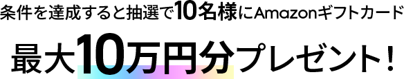 条件を達成すると抽選で10名様にAmazonギフトカード最大10万円分プレゼント！